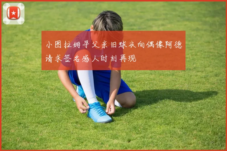 小图拉姆寻父亲旧球衣向偶像阿德请求签名感人时刻再现
