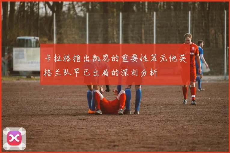 卡拉格指出凯恩的重要性若无他英格兰队早已出局的深刻分析