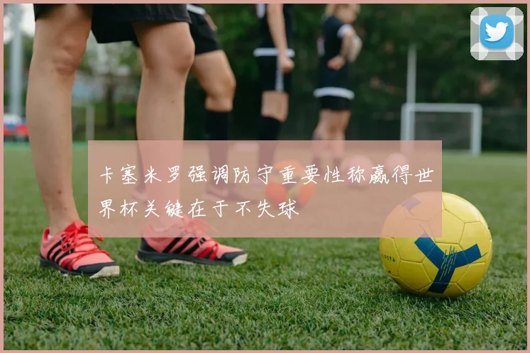 卡塞米罗强调防守重要性称赢得世界杯关键在于不失球