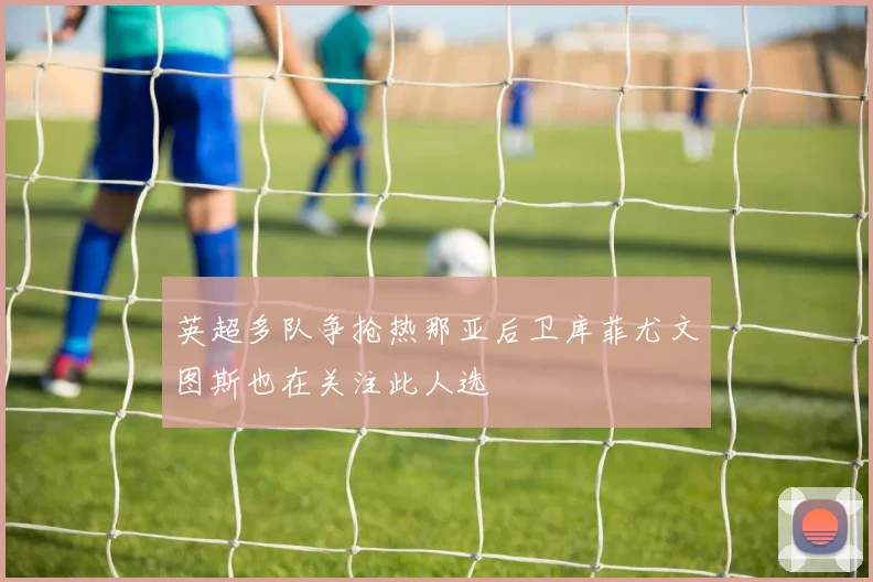 英超多队争抢热那亚后卫库菲尤文图斯也在关注此人选