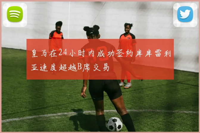 皇马在24小时内成功签约库库雷利亚速度超越B席交易