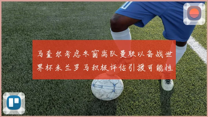马奎尔考虑冬窗离队曼联以备战世界杯米兰罗马积极评估引援可能性