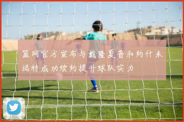 篮网官方宣布与戴隆夏普和约什米诺特成功续约提升球队实力