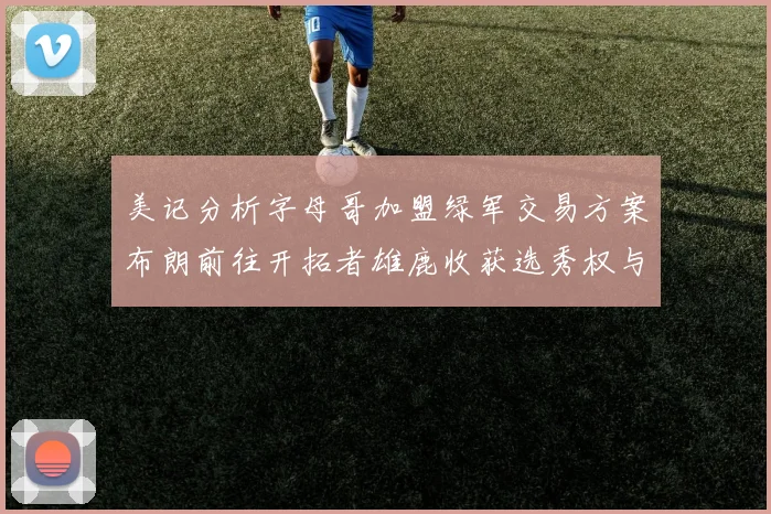 美记分析字母哥加盟绿军交易方案布朗前往开拓者雄鹿收获选秀权与年轻球员