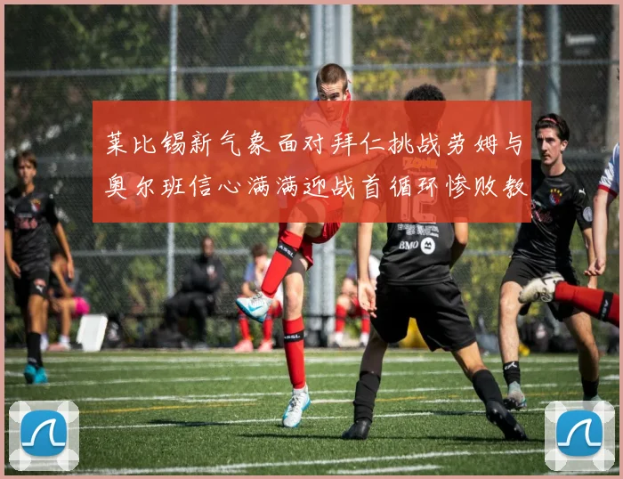 莱比锡新气象面对拜仁挑战劳姆与奥尔班信心满满迎战首循环惨败教训