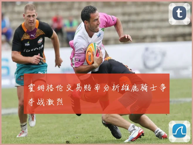 霍姆格伦交易赔率分析雄鹿骑士争夺战激烈