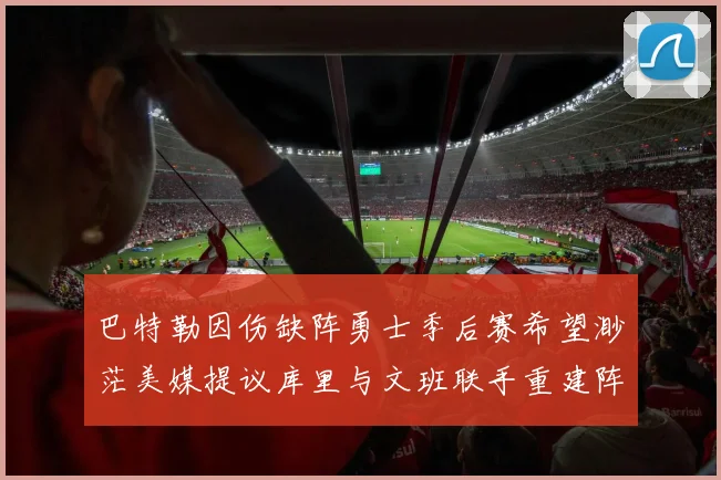 巴特勒因伤缺阵勇士季后赛希望渺茫美媒提议库里与文班联手重建阵容