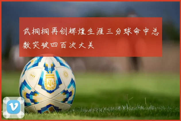 武桐桐再创辉煌生涯三分球命中总数突破四百次大关