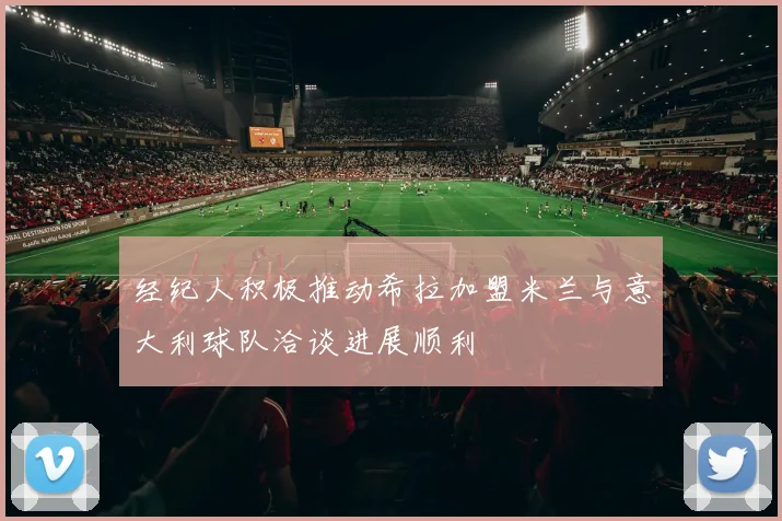 经纪人积极推动希拉加盟米兰与意大利球队洽谈进展顺利