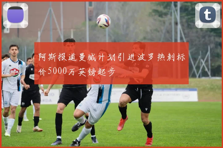 阿斯报道曼城计划引进波罗热刺标价5000万英镑起步