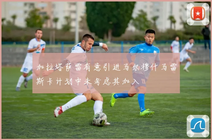 加拉塔萨雷有意引进马尔穆什马雷斯卡计划中未考虑其加入