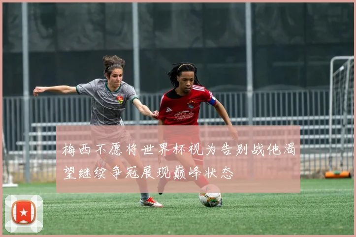 梅西不愿将世界杯视为告别战他渴望继续争冠展现巅峰状态