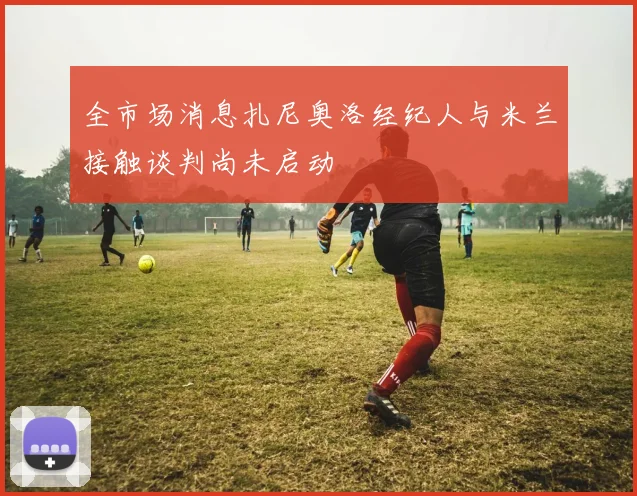 全市场消息扎尼奥洛经纪人与米兰接触谈判尚未启动
