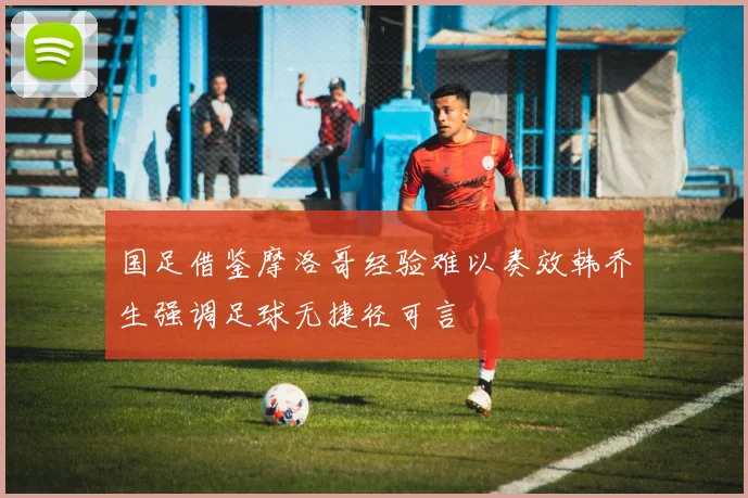国足借鉴摩洛哥经验难以奏效韩乔生强调足球无捷径可言