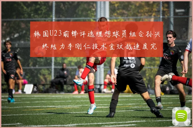 韩国U23前锋评选理想球员组合孙兴慜终结力李刚仁技术金玟哉速度完美融合