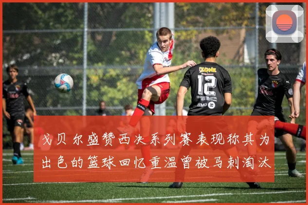 戈贝尔盛赞西决系列赛表现称其为出色的篮球回忆重温曾被马刺淘汰的经历