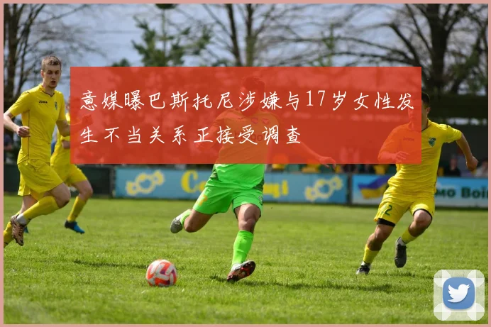 意媒曝巴斯托尼涉嫌与17岁女性发生不当关系正接受调查